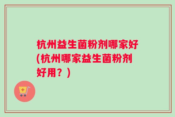 杭州益生菌粉剂哪家好(杭州哪家益生菌粉剂好用？)