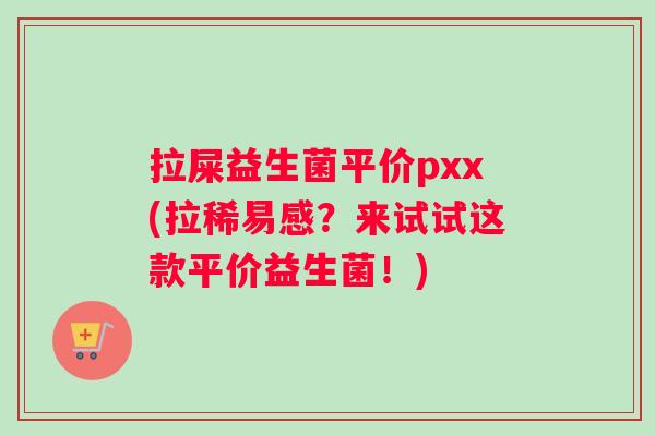 拉屎益生菌平价pxx(拉稀易感？来试试这款平价益生菌！)