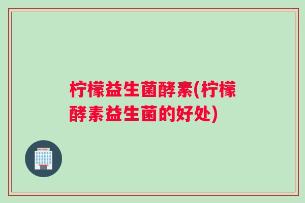 柠檬益生菌酵素(柠檬酵素益生菌的好处) 柠檬益生菌酵素(柠檬酵素益生菌的好处)