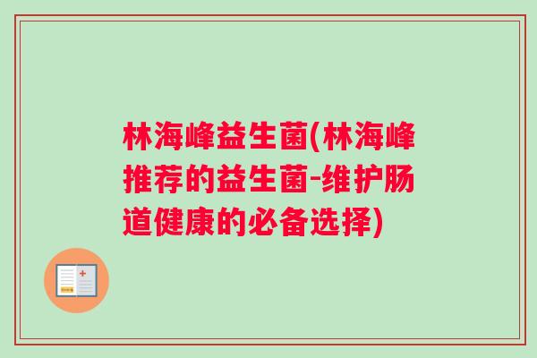 林海峰益生菌(林海峰推荐的益生菌-维护肠道健康的必备选择) 林海峰益生菌(林海峰推荐的益生菌-维护肠道健康的必备选择)