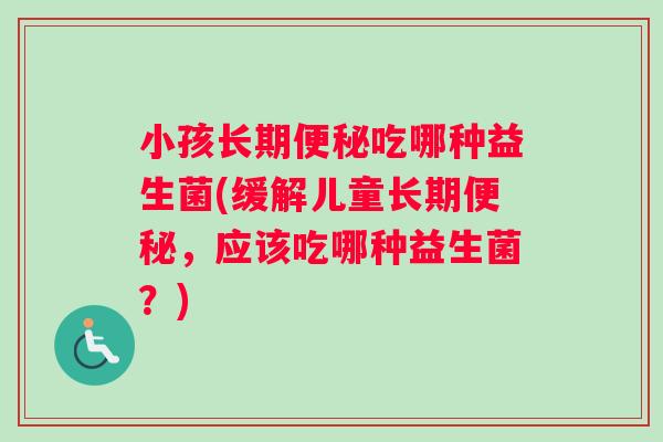 小孩长期便秘吃哪种益生菌(缓解儿童长期便秘，应该吃哪种益生菌？)