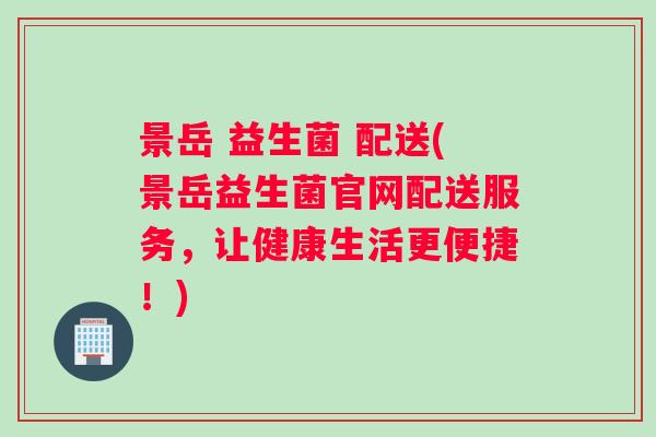 景岳 益生菌 配送(景岳益生菌官网配送服务，让健康生活更便捷！)