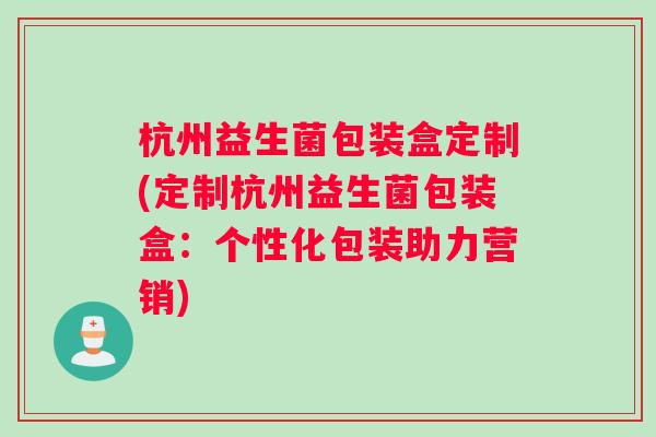 杭州益生菌包装盒定制(定制杭州益生菌包装盒：个性化包装助力营销)