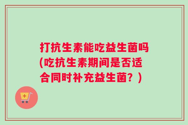 打抗生素能吃益生菌吗(吃抗生素期间是否适合同时补充益生菌？)
