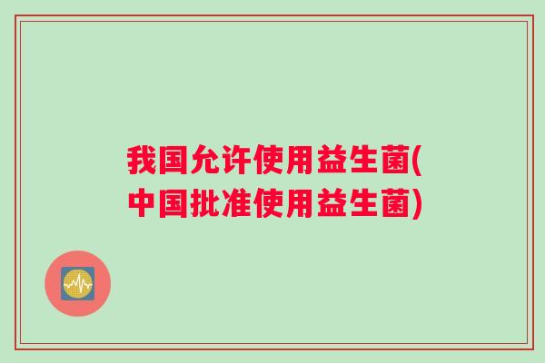 我国允许使用益生菌(中国批准使用益生菌)