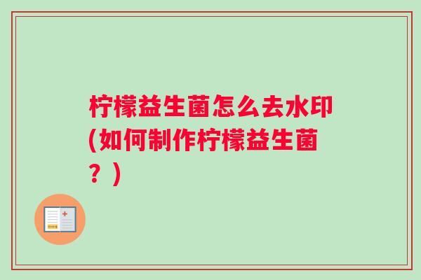 柠檬益生菌怎么去水印(如何制作柠檬益生菌？)