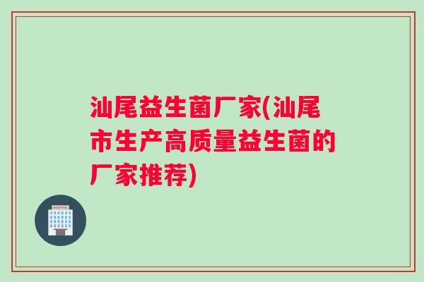 汕尾益生菌厂家(汕尾市生产高质量益生菌的厂家推荐)