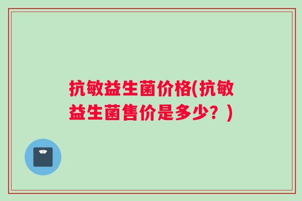 抗敏益生菌价格(抗敏益生菌售价是多少？)
