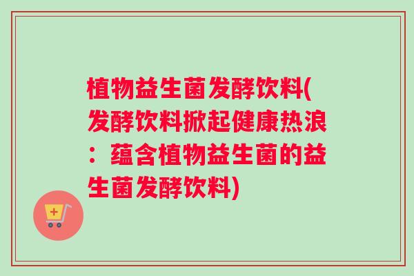 植物益生菌发酵饮料(发酵饮料掀起健康热浪：蕴含植物益生菌的益生菌发酵饮料)