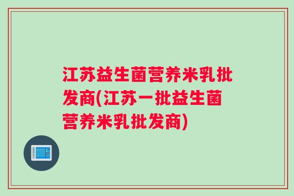 江苏益生菌营养米乳批发商(江苏一批益生菌营养米乳批发商)