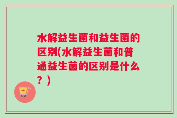 水解益生菌和益生菌的区别(水解益生菌和普通益生菌的区别是什么？)