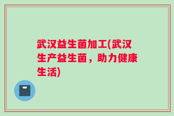 武汉益生菌加工(武汉生产益生菌,助力健康生活) 武汉益生菌加工(武汉生产益生菌,助力健康生活)