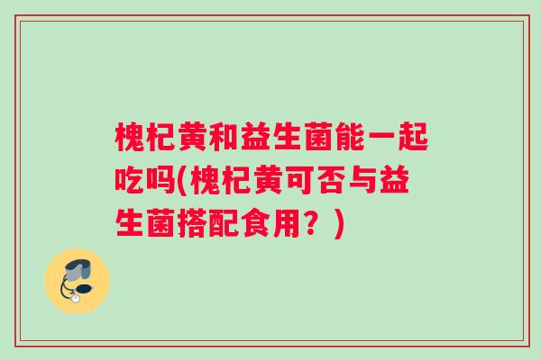 槐杞黄和益生菌能一起吃吗(槐杞黄可否与益生菌搭配食用？)