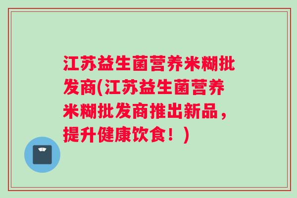 江苏益生菌营养米糊批发商(江苏益生菌营养米糊批发商推出新品，提升健康饮食！)