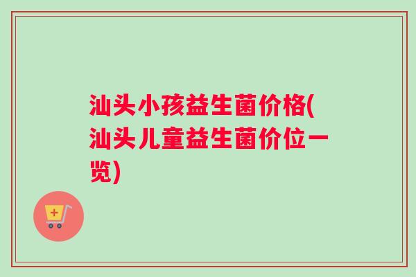 汕头小孩益生菌价格(汕头儿童益生菌价位一览)