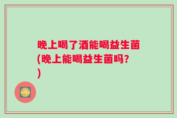 晚上喝了酒能喝益生菌(晚上能喝益生菌吗？)