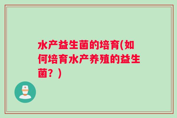 水产益生菌的培育(如何培育水产养殖的益生菌?) 水产益生菌的培育(如何培育水产养殖的益生菌?)
