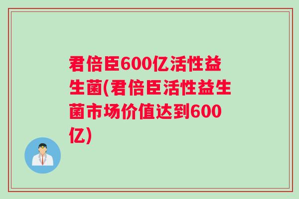 君倍臣600亿活性益生菌(君倍臣活性益生菌市场价值达到600亿)