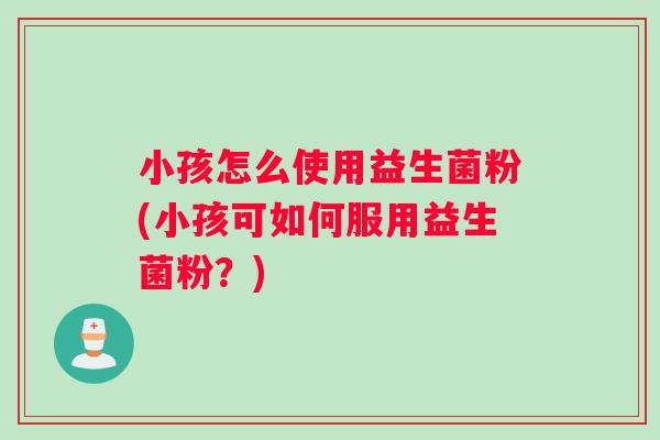 小孩怎么使用益生菌粉(小孩可如何服用益生菌粉？)