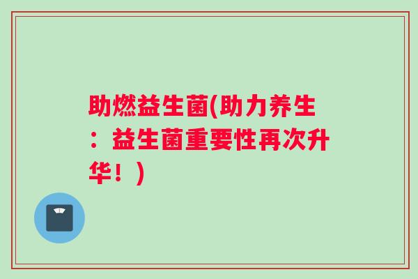 助燃益生菌(助力养生：益生菌重要性再次升华！)