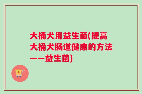 大桶犬用益生菌(提高大桶犬肠道健康的方法——益生菌) 大桶犬用益生菌(提高大桶犬肠道健康的方法——益生菌)