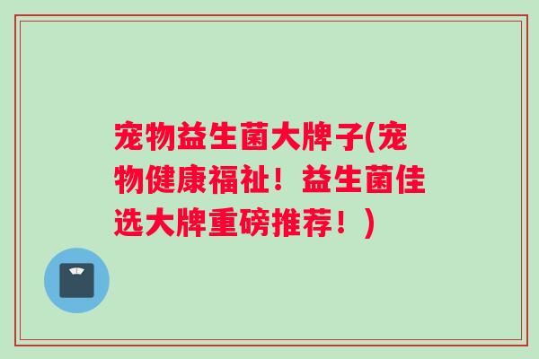 宠物益生菌大牌子(宠物健康福祉！益生菌佳选大牌重磅推荐！)