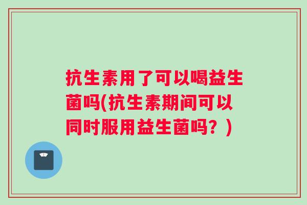 抗生素用了可以喝益生菌吗(抗生素期间可以同时服用益生菌吗？)