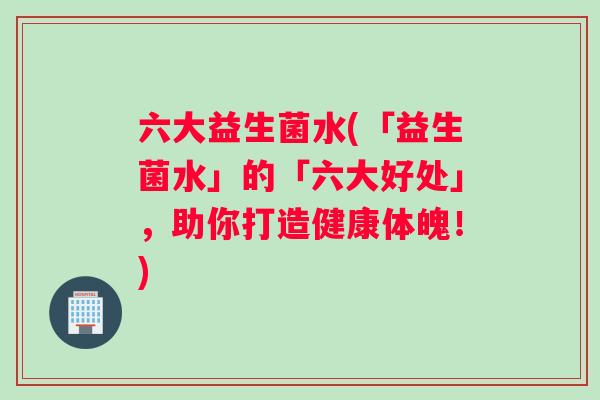 六大益生菌水(「益生菌水」的「六大好处」，助你打造健康体魄！)