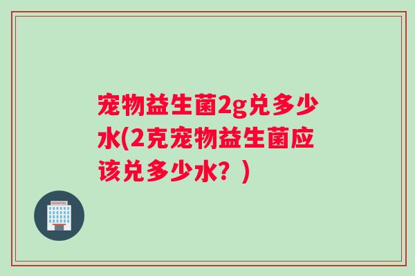 宠物益生菌2g兑多少水(2克宠物益生菌应该兑多少水？)