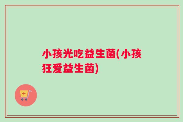 小孩光吃益生菌(小孩狂爱益生菌)