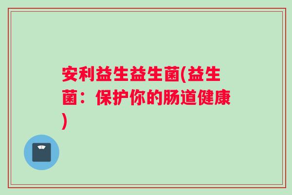 安利益生益生菌(益生菌：保护你的肠道健康)
