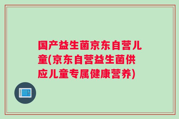 国产益生菌京东自营儿童(京东自营益生菌供应儿童专属健康营养)