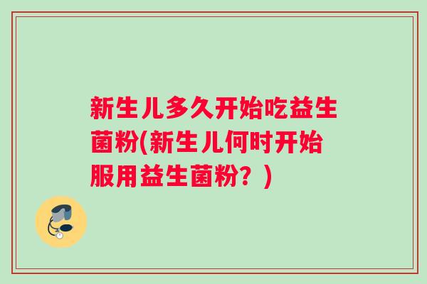 新生儿多久开始吃益生菌粉(新生儿何时开始服用益生菌粉？)