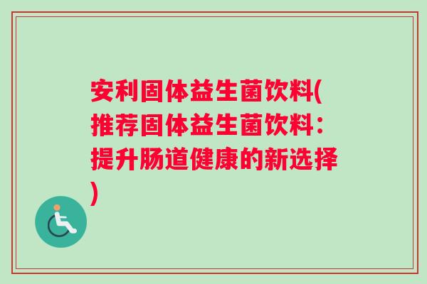 安利固体益生菌饮料(推荐固体益生菌饮料：提升肠道健康的新选择)