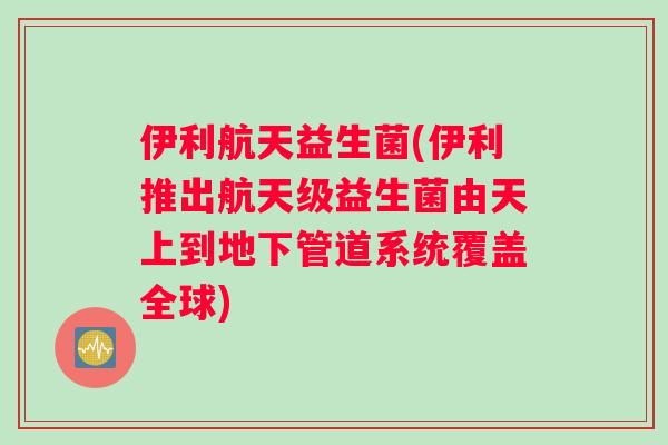 伊利航天益生菌(伊利推出航天级益生菌由天上到地下管道系统覆盖全球)