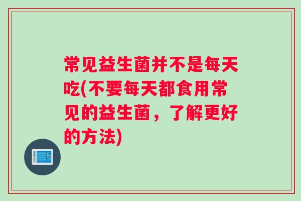 常见益生菌并不是每天吃(不要每天都食用常见的益生菌，了解更好的方法)