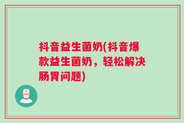 抖音益生菌奶(抖音爆款益生菌奶,轻松解决肠胃问题) 抖音益生菌奶(抖音爆款益生菌奶,轻松解决肠胃问题)