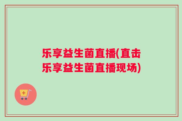 乐享益生菌直播(直击乐享益生菌直播现场) 乐享益生菌直播(直击乐享益生菌直播现场)