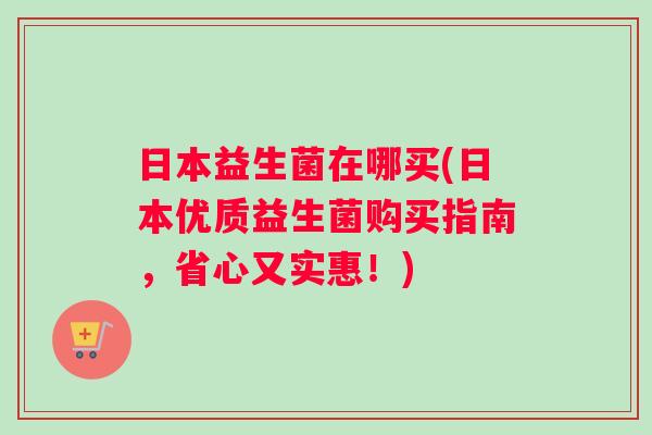 日本益生菌在哪买(日本优质益生菌购买指南，省心又实惠！)