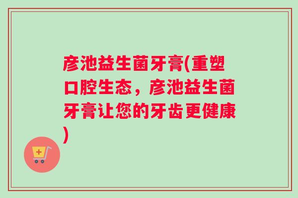 彦池益生菌牙膏(重塑口腔生态，彦池益生菌牙膏让您的牙齿更健康)