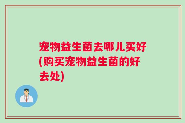 宠物益生菌去哪儿买好(购买宠物益生菌的好去处)