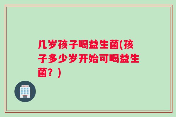几岁孩子喝益生菌(孩子多少岁开始可喝益生菌？)