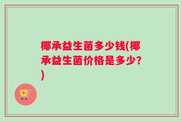 椰承益生菌多少钱(椰承益生菌价格是多少?) 椰承益生菌多少钱(椰承益生菌价格是多少?)