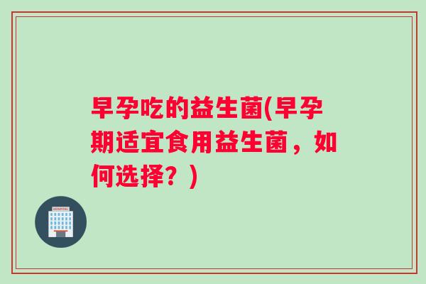 早孕吃的益生菌(早孕期适宜食用益生菌，如何选择？)