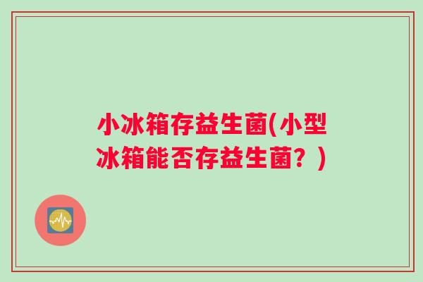 小冰箱存益生菌(小型冰箱能否存益生菌？)