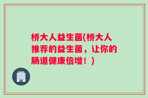 桥大人益生菌(桥大人推荐的益生菌，让你的肠道健康倍增！)