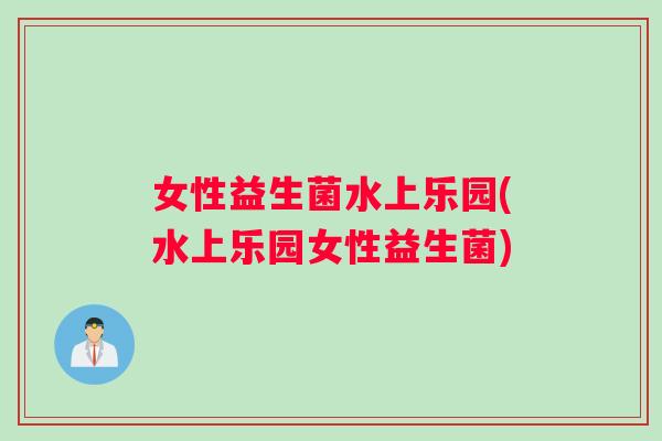 女性益生菌水上乐园(水上乐园女性益生菌)