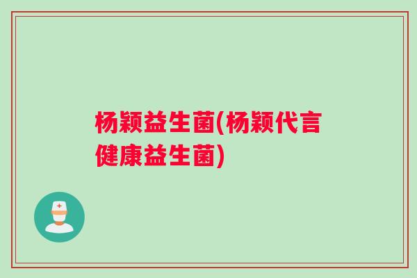 杨颖益生菌(杨颖代言健康益生菌)