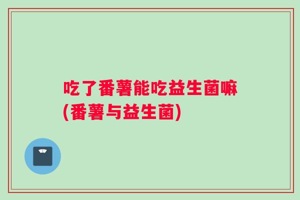 吃了番薯能吃益生菌嘛(番薯与益生菌)