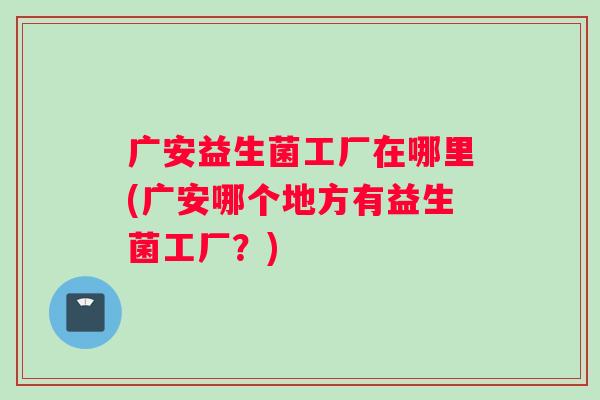 广安益生菌工厂在哪里(广安哪个地方有益生菌工厂？)